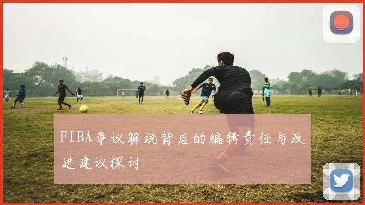 FIBA争议解说背后的编辑责任与改进建议探讨