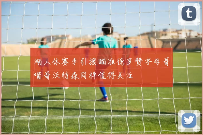 湖人休赛季引援瞄准德罗赞字母哥嘴哥沃特森同样值得关注