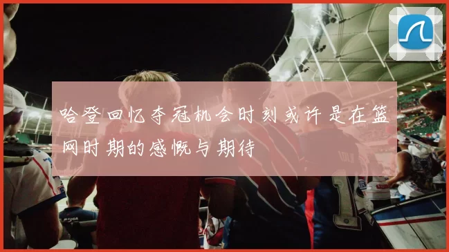 哈登回忆夺冠机会时刻或许是在篮网时期的感慨与期待