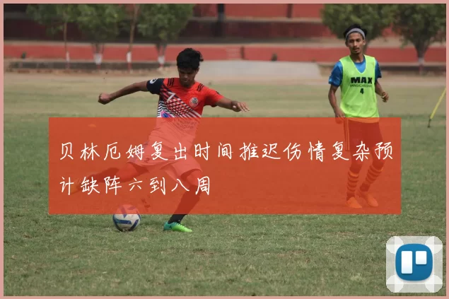 贝林厄姆复出时间推迟伤情复杂预计缺阵六到八周