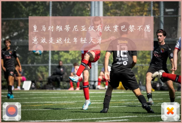 皇马对维蒂尼亚仅有欣赏巴黎不愿意放走这位年轻天才