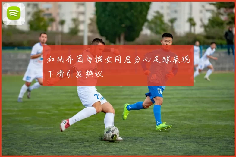 加纳乔因与捞女同居分心足球表现下滑引发热议