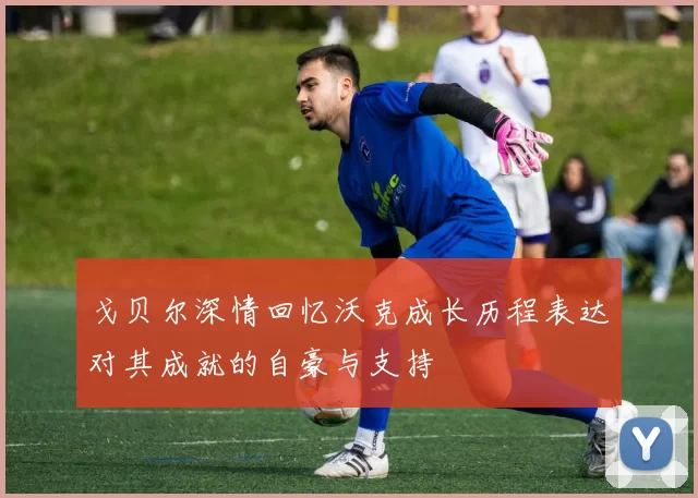 戈贝尔深情回忆沃克成长历程表达对其成就的自豪与支持