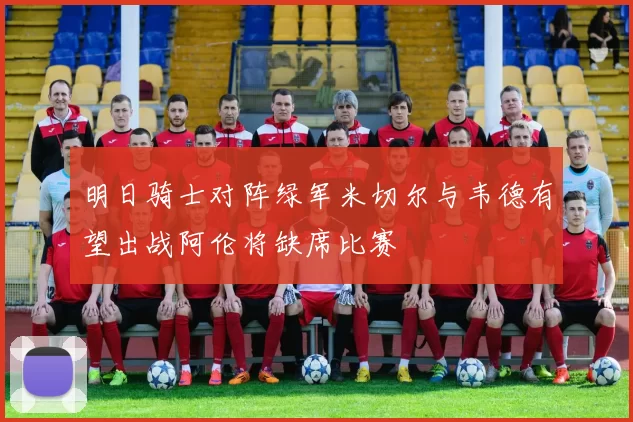 明日骑士对阵绿军米切尔与韦德有望出战阿伦将缺席比赛