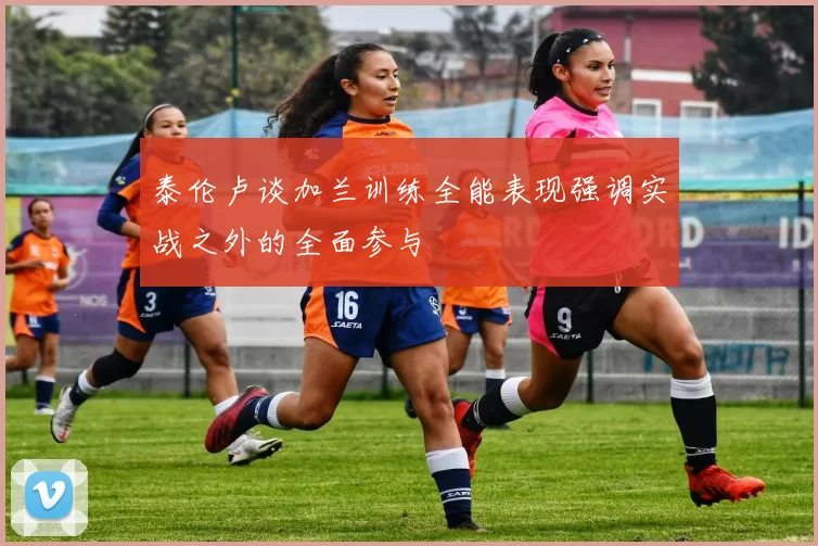 泰伦卢谈加兰训练全能表现强调实战之外的全面参与