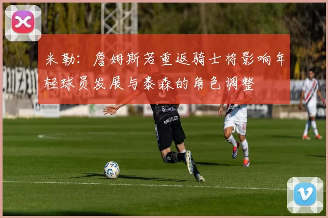 米勒：詹姆斯若重返骑士将影响年轻球员发展与泰森的角色调整