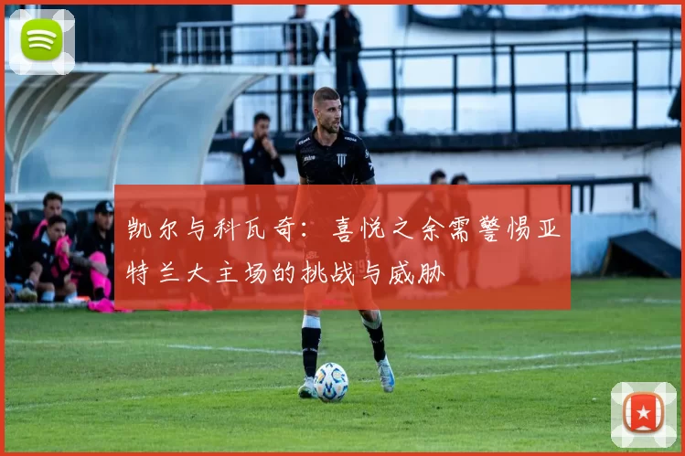 凯尔与科瓦奇：喜悦之余需警惕亚特兰大主场的挑战与威胁