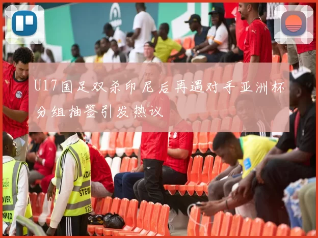 U17国足双杀印尼后再遇对手亚洲杯分组抽签引发热议