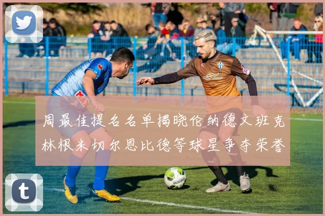 周最佳提名名单揭晓伦纳德文班克林根米切尔恩比德等球星争夺荣誉