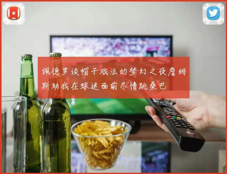 佩德罗谈帽子戏法的梦幻之夜詹姆斯助我在球迷面前尽情跳桑巴