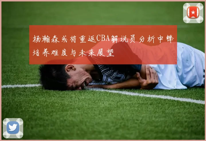 杨瀚森或将重返CBA解说员分析中锋培养难度与未来展望