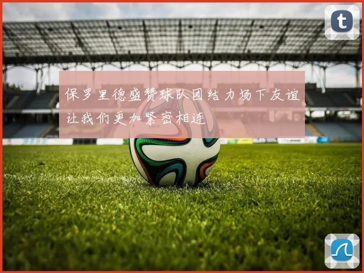 保罗里德盛赞球队团结力场下友谊让我们更加紧密相连