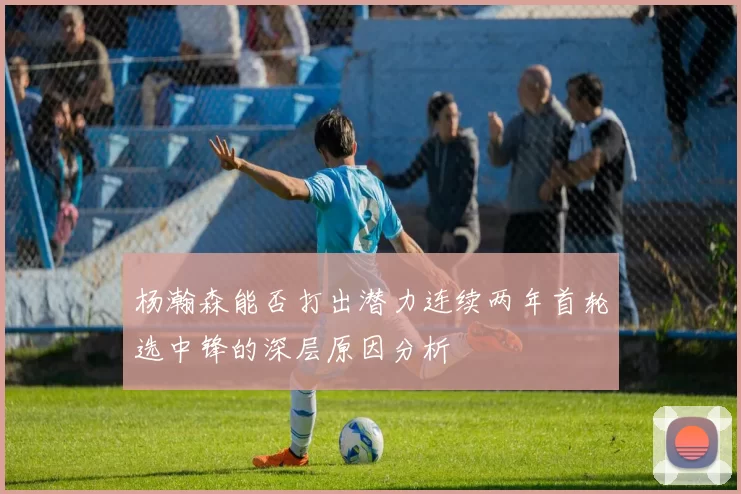 杨瀚森能否打出潜力连续两年首轮选中锋的深层原因分析