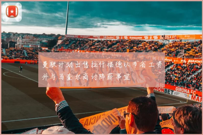 曼联计划出售拉什福德以节省工资并与马奎尔商讨降薪事宜