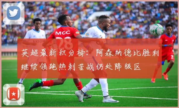 英超最新积分榜：阿森纳德比胜利继续领跑热刺苦战仍处降级区